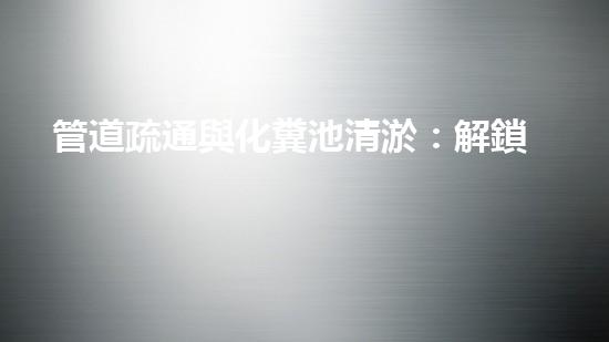 管道疏通與化糞池清淤：解鎖秘密，揭開隱患！